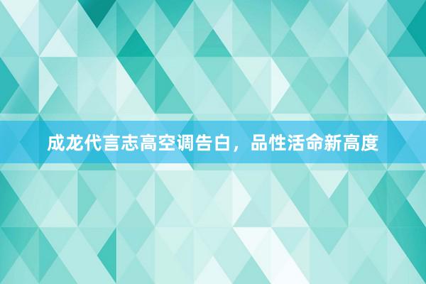 成龙代言志高空调告白，品性活命新高度